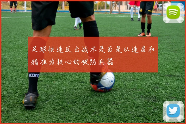 足球快速反击战术是否是以速度和精准为核心的破防利器