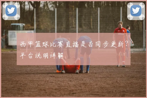 西甲篮球比赛直播是否同步更新？平台说明详解