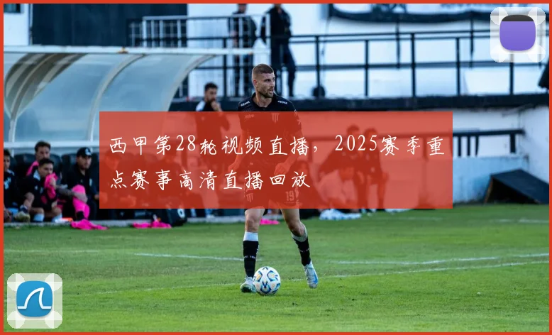西甲第28轮视频直播，2025赛季重点赛事高清直播回放