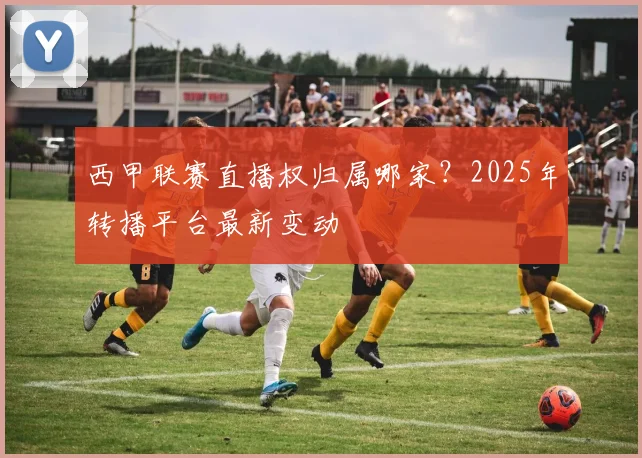西甲联赛直播权归属哪家？2025年转播平台最新变动